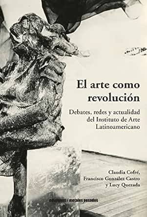 El arte como revolución : debates, redes y actualidad del Instituto de Arte Latinoamerica-no / Claudia Cofré, Francisco González Castro y Lucy Quezada