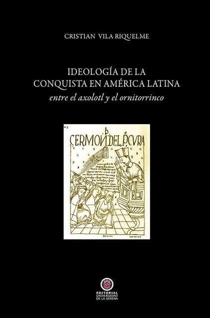 Ideología de la conquista en América Latina : entre el axolotl y el ornitorrinco / Cristián Vila Riquelme