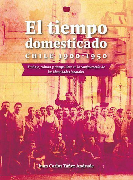 El tiempo domesticado : Chile 1900-1950 : trabajo, cultura y tiempo libre en la configuraciónde las identidades laborales / Juan Carlos Yáñez Andrade 