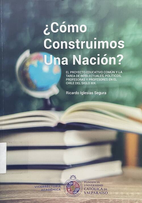 ¿Cómo construimos una nación? : el proyecto educativo común y la tarea de intelectuales, políticos, profesoras y profesores en el Chile del siglo XIX / Ricardo Iglesias Segura