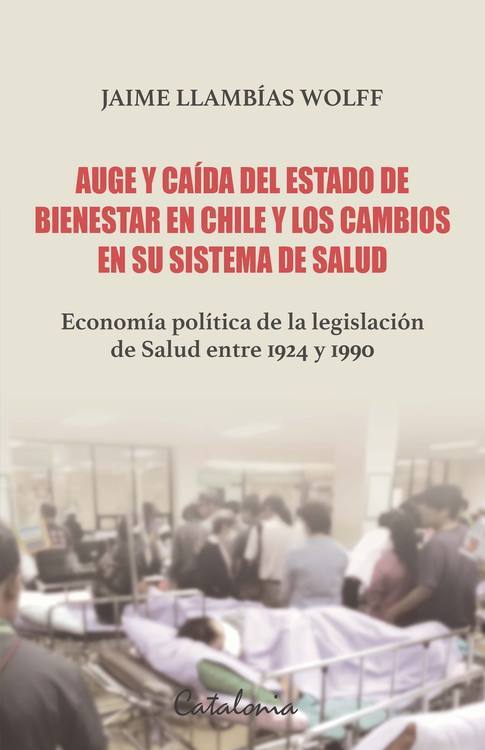 Auge y caída del Estado de bienestar en Chile y los cambios en su sistema de Salud :Economía política de la legislación de Salud entre 1924 y 1990 / Jaime LLambías Wolff